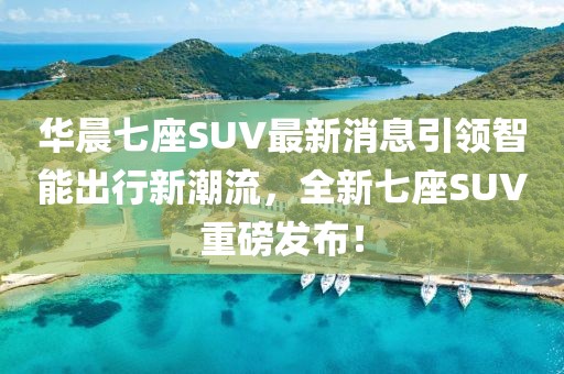 華晨七座SUV最新消息引領智能出行新潮流，全新七座SUV重磅發布！