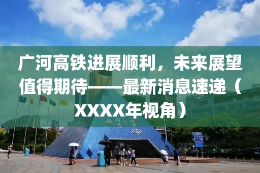廣河高鐵進展順利，未來展望值得期待——最新消息速遞（XXXX年視角）
