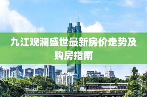 九江觀瀾盛世最新房價走勢及購房指南
