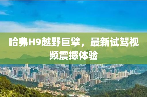 哈弗H9越野巨擘，最新試駕視頻震撼體驗