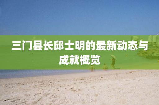 三門縣長邱士明的最新動態(tài)與成就概覽