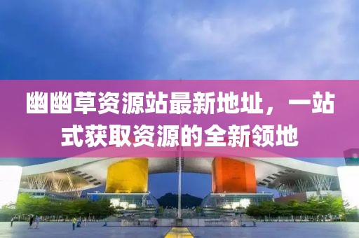 幽幽草資源站最新地址，一站式獲取資源的全新領(lǐng)地