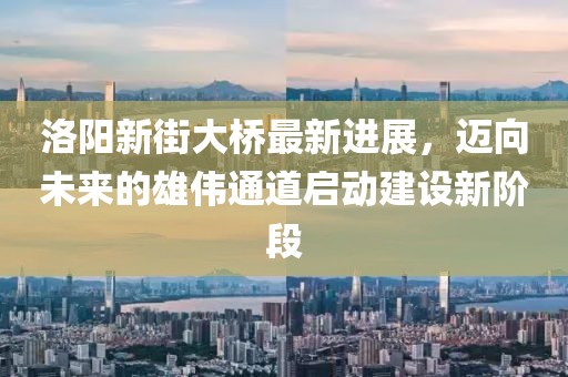 洛陽新街大橋最新進展，邁向未來的雄偉通道啟動建設新階段