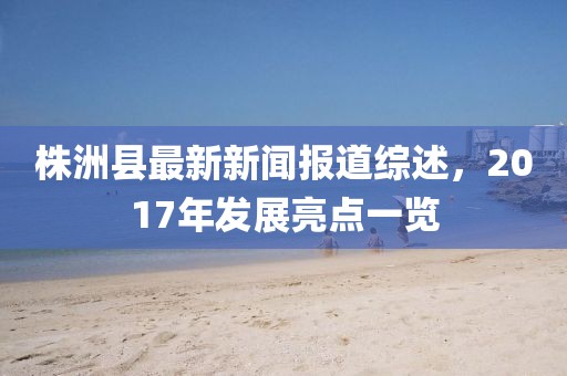 株洲縣最新新聞報道綜述，2017年發(fā)展亮點一覽
