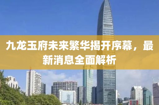 九龍玉府未來繁華揭開序幕，最新消息全面解析