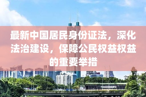 最新中國居民身份證法，深化法治建設，保障公民權益權益的重要舉措