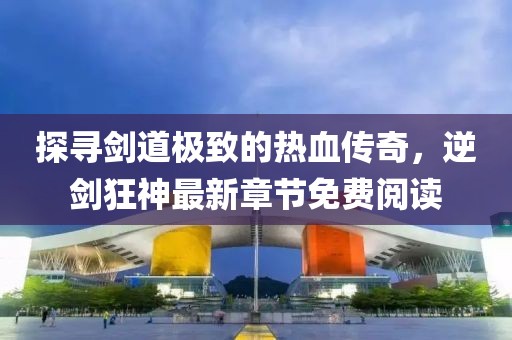 探尋劍道極致的熱血傳奇，逆劍狂神最新章節免費閱讀