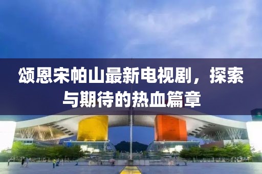 頌恩宋帕山最新電視劇，探索與期待的熱血篇章