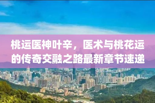 桃運醫神葉辛，醫術與桃花運的傳奇交融之路最新章節速遞