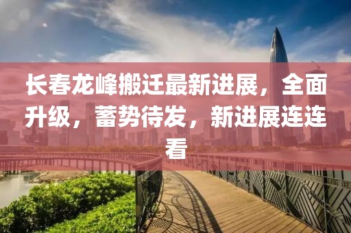長春龍峰搬遷最新進展，全面升級，蓄勢待發，新進展連連看