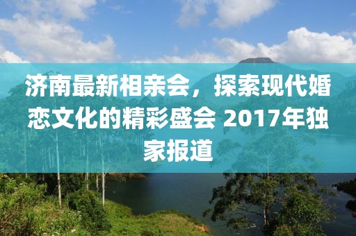 濟南最新相親會，探索現代婚戀文化的精彩盛會 2017年獨家報道