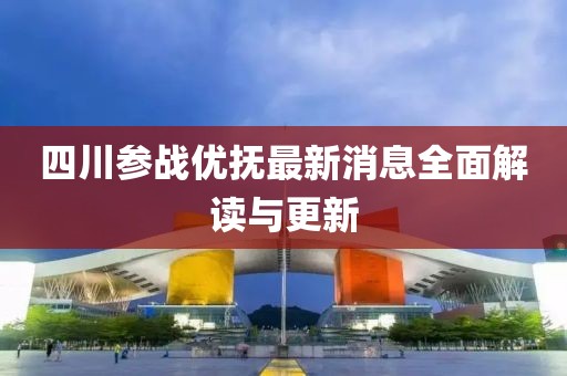 四川參戰(zhàn)優(yōu)撫最新消息全面解讀與更新