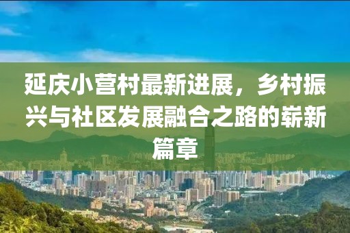 延慶小營村最新進(jìn)展，鄉(xiāng)村振興與社區(qū)發(fā)展融合之路的嶄新篇章