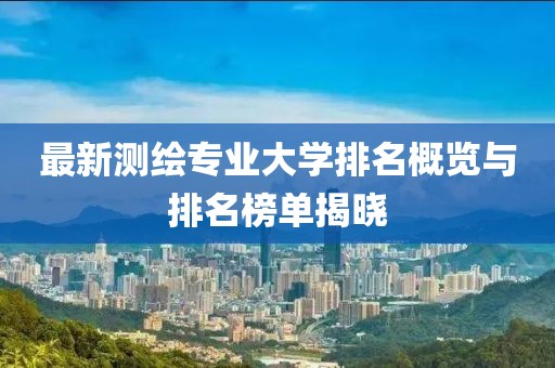 最新測繪專業(yè)大學排名概覽與排名榜單揭曉