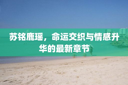 蘇銘鹿瑤，命運交織與情感升華的最新章節