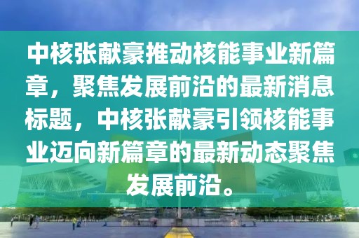 中核張獻豪推動核能事業新篇章，聚焦發展前沿的最新消息標題，中核張獻豪引領核能事業邁向新篇章的最新動態聚焦發展前沿。