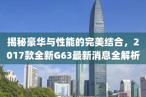 揭秘豪華與性能的完美結(jié)合，2017款全新G63最新消息全解析