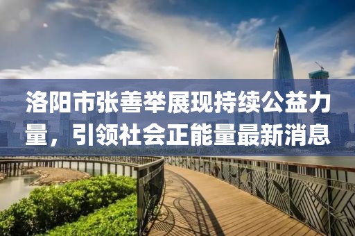 洛陽市張善舉展現(xiàn)持續(xù)公益力量，引領(lǐng)社會正能量最新消息