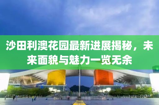 沙田利澳花園最新進展揭秘，未來面貌與魅力一覽無余