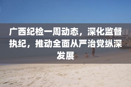廣西紀檢一周動態(tài)，深化監(jiān)督執(zhí)紀，推動全面從嚴治黨縱深發(fā)展