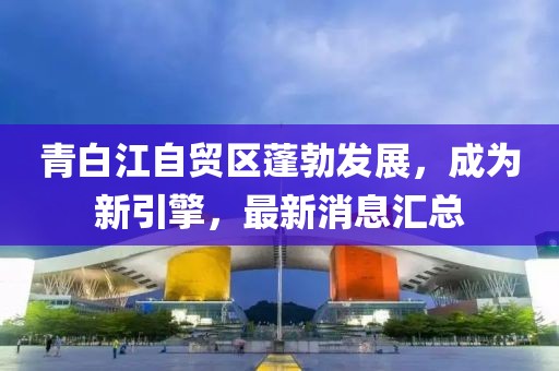 青白江自貿區蓬勃發展，成為新引擎，最新消息匯總