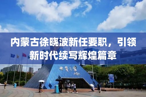 內蒙古徐曉波新任要職，引領新時代續寫輝煌篇章