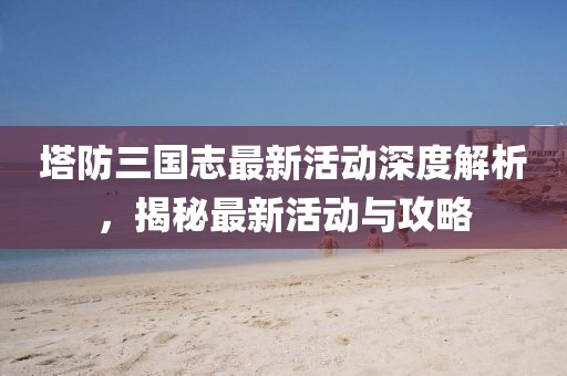 塔防三國志最新活動深度解析，揭秘最新活動與攻略