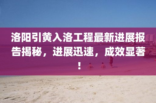 洛陽引黃入洛工程最新進展報告揭秘，進展迅速，成效顯著！