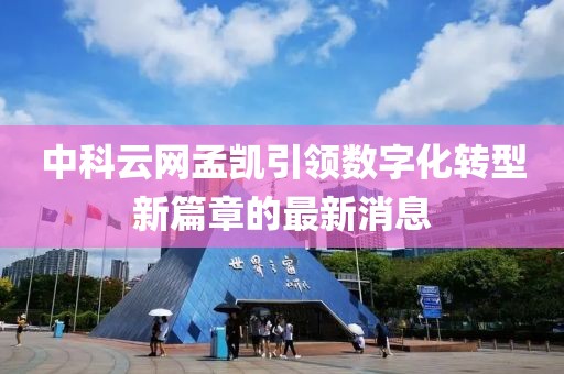 中科云網孟凱引領數字化轉型新篇章的最新消息