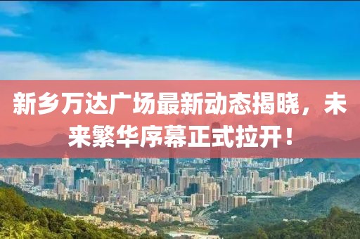 新鄉萬達廣場最新動態揭曉，未來繁華序幕正式拉開！