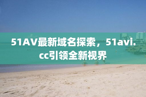 51AV最新域名探索，51avi.cc引領(lǐng)全新視界