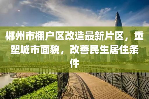 郴州市棚戶區改造最新片區，重塑城市面貌，改善民生居住條件