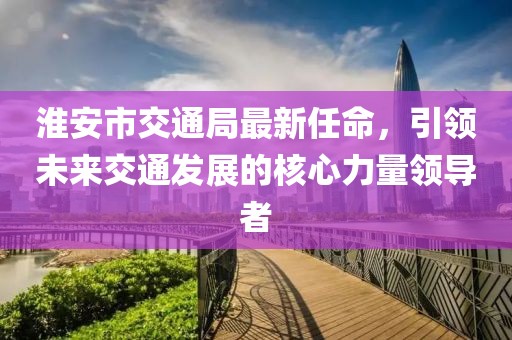 淮安市交通局最新任命，引領未來交通發展的核心力量領導者