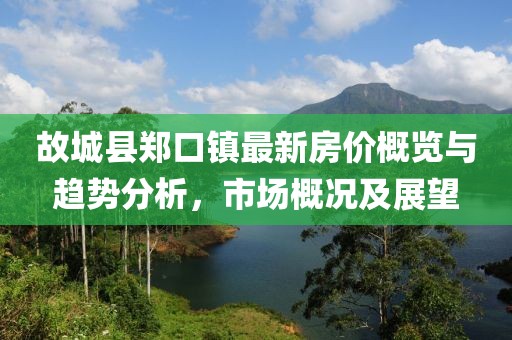 故城縣鄭口鎮最新房價概覽與趨勢分析，市場概況及展望
