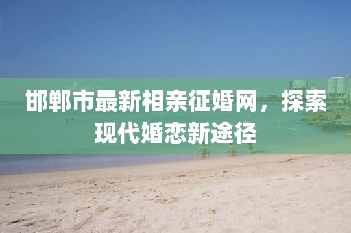 邯鄲市最新相親征婚網(wǎng)，探索現(xiàn)代婚戀新途徑