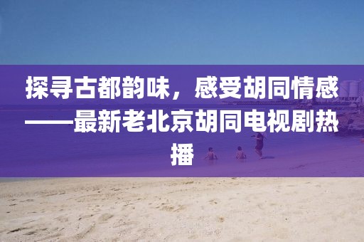 探尋古都韻味，感受胡同情感——最新老北京胡同電視劇熱播