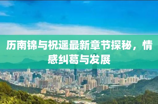 歷南錦與祝遙最新章節(jié)探秘，情感糾葛與發(fā)展
