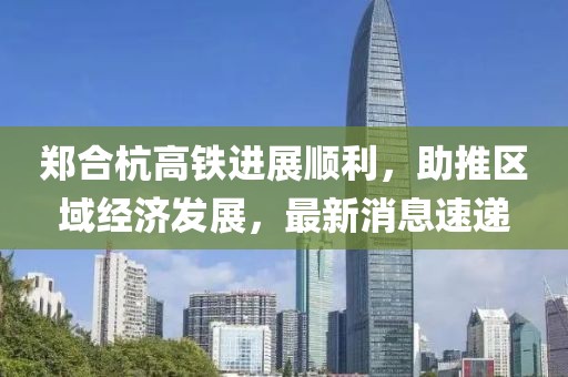 鄭合杭高鐵進展順利，助推區域經濟發展，最新消息速遞