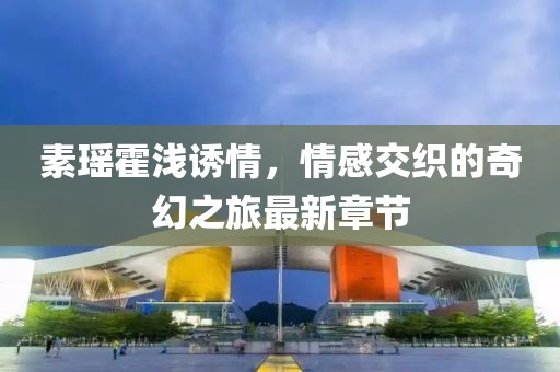 素瑤霍淺誘情，情感交織的奇幻之旅最新章節