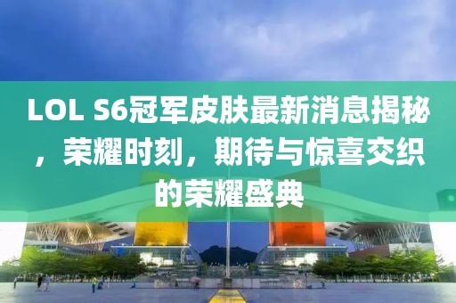 LOL S6冠軍皮膚最新消息揭秘，榮耀時刻，期待與驚喜交織的榮耀盛典