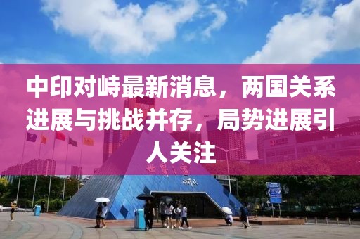 中印對峙最新消息，兩國關系進展與挑戰(zhàn)并存，局勢進展引人關注