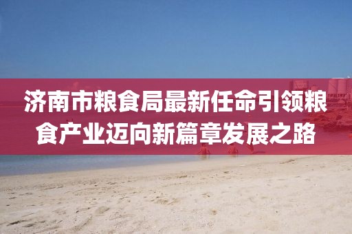 濟南市糧食局最新任命引領糧食產業邁向新篇章發展之路