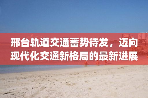 邢臺(tái)軌道交通蓄勢(shì)待發(fā)，邁向現(xiàn)代化交通新格局的最新進(jìn)展