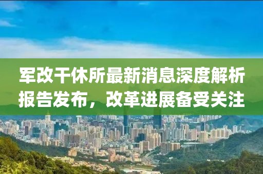 軍改干休所最新消息深度解析報告發布，改革進展備受關注