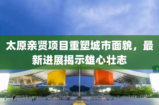 太原親賢項目重塑城市面貌，最新進展揭示雄心壯志