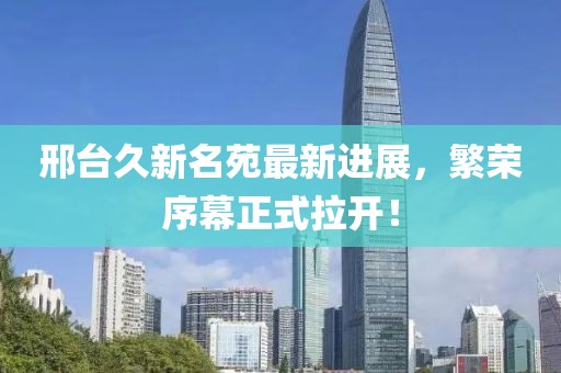 邢臺久新名苑最新進展，繁榮序幕正式拉開！