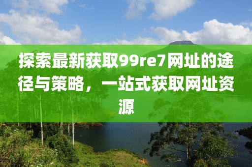 探索最新獲取99re7網址的途徑與策略，一站式獲取網址資源