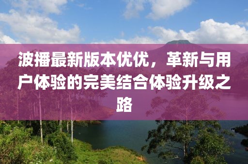 波播最新版本優優，革新與用戶體驗的完美結合體驗升級之路