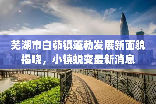 蕪湖市白茆鎮(zhèn)蓬勃發(fā)展新面貌揭曉，小鎮(zhèn)蛻變最新消息