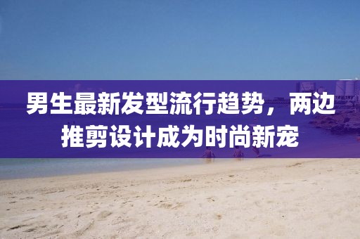 男生最新發型流行趨勢，兩邊推剪設計成為時尚新寵